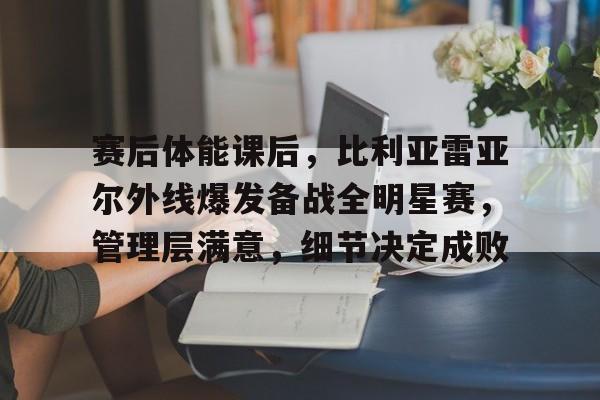 关于赛后体能课后，比利亚雷亚尔外线爆发备战全明星赛，管理层满意，细节决定成败的信息