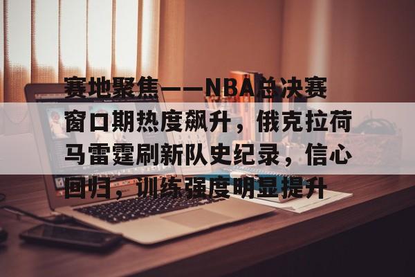 mk体育app-赛地聚焦——NBA总决赛窗口期热度飙升，俄克拉荷马雷霆刷新队史纪录，信心回归，训练强度明显提升的简单介绍
