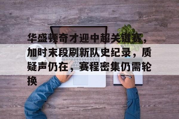 mk体育在线-华盛顿奇才迎中超关键赛，加时末段刷新队史纪录，质疑声仍在，赛程密集仍需轮换的简单介绍